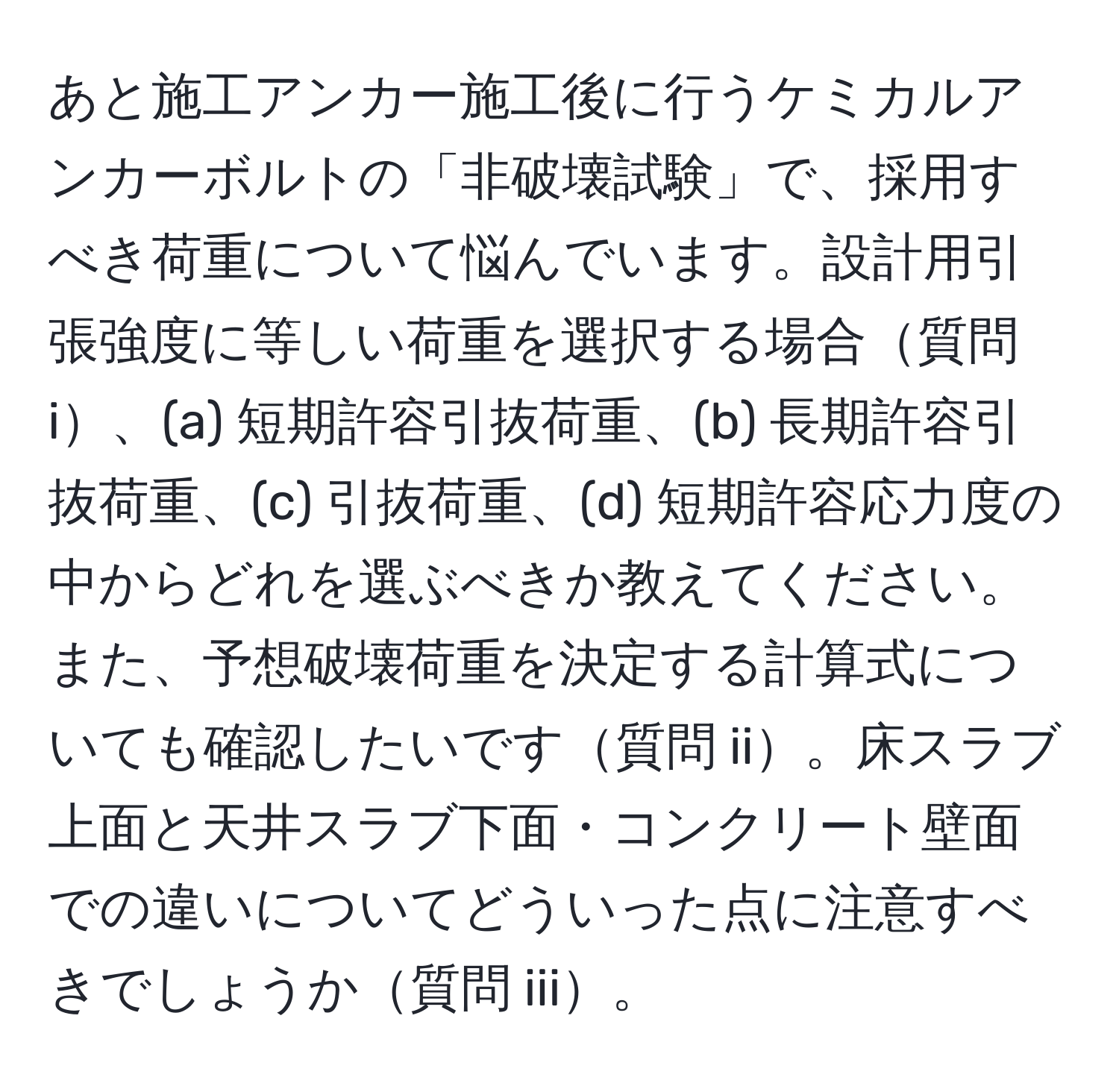 あと施工アンカー施工後に行うケミカルアンカーボルトの「非破壊試験」で、採用すべき荷重について悩んでいます。設計用引張強度に等しい荷重を選択する場合質問 i、(a) 短期許容引抜荷重、(b) 長期許容引抜荷重、(c) 引抜荷重、(d) 短期許容応力度の中からどれを選ぶべきか教えてください。また、予想破壊荷重を決定する計算式についても確認したいです質問 ii。床スラブ上面と天井スラブ下面・コンクリート壁面での違いについてどういった点に注意すべきでしょうか質問 iii。