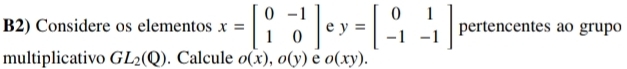 B2) Considere os elementos x=beginbmatrix 0&-1 1&0endbmatrix e y=beginbmatrix 0&1 -1&-1endbmatrix pertencentes ao grupo 
multiplicativo GL_2(Q). Calcule o(x), o(y) e o(xy).