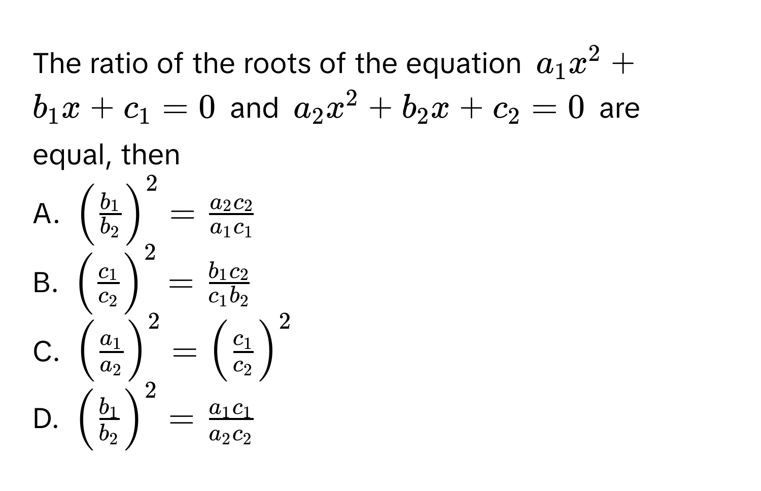 The ratio of the roots of the equation $a_1x^2 + b_1x + c_1 = 0$ and $a_2x^2 + b_2x + c_2 = 0$ are equal, then 
A. $(fracb_1b_2)^2 = fraca_2c_2a_1c_1$
B. $(fracc_1c_2)^2 = fracb_1c_2c_1b_2$
C. $(fraca_1a_2)^2 = (fracc_1c_2)^2$
D. $(fracb_1b_2)^2 = fraca_1c_1a_2c_2$