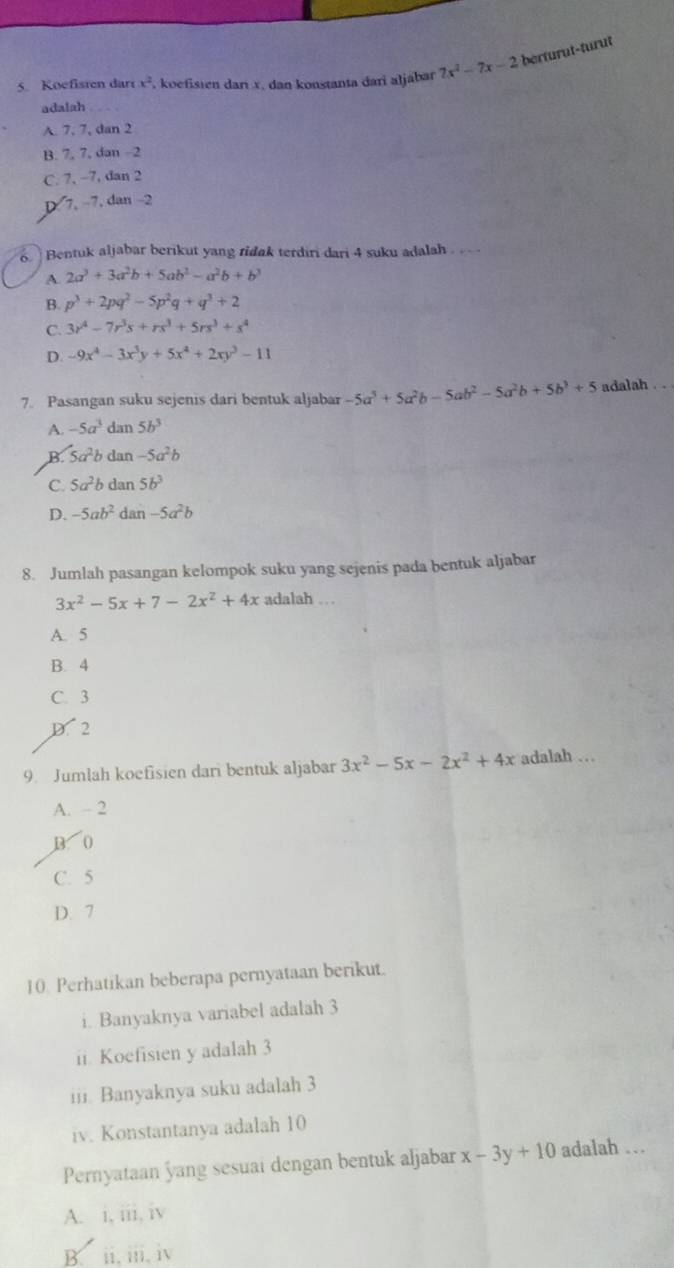 Koefisten darr x^2 , koefisten darı x, dan konstanta đari aljabar 7x^2-7x-2 berturut-turut
adalah
A. 7, 7, dan 2
B. 7, 7, dan -2
C. 7, -7, dan 2
D 7. −7. dan −2
6.   Bentuk aljabar berikut yang ridak terdiri dari 4 suku adalah .  .
A 2a^3+3a^2b+5ab^2-a^2b+b^3
B. p^3+2pq^2-5p^2q+q^3+2
C. 3r^4-7r^3s+rs^3+5rs^3+s^4
D. -9x^4-3x^3y+5x^4+2xy^3-11
7. Pasangan suku sejenis dari bentuk aljabar -5a^5+5a^2b-5ab^2-5a^2b+5b^3+5 adalah
A. -5a^3 dan 5b^3
B. 5a^2b dan -5a^2b
C. 5a^2b dan 5b^3
D. -5ab^2 dan -5a^2b
8. Jumlah pasangan kelompok suku yang sejenis pada bentuk aljabar
3x^2-5x+7-2x^2+4x adalah …
A. 5
B. 4
C. 3
D. 2
9. Jumlah koefisien dari bentuk aljabar 3x^2-5x-2x^2+4x adalah …
A. - 2
B. 0
C. 5
D. 7
10. Perhatikan beberapa pernyataan berikut.
i. Banyaknya variabel adalah 3
ii. Koefisien y adalah 3
iii. Banyaknya suku adalah 3
iv. Konstantanya adalah 10
Pernyataan yang sesuai dengan bentuk aljabar x-3y+10 adalah …
A. i, iii, iv
B. ii, iii, iv