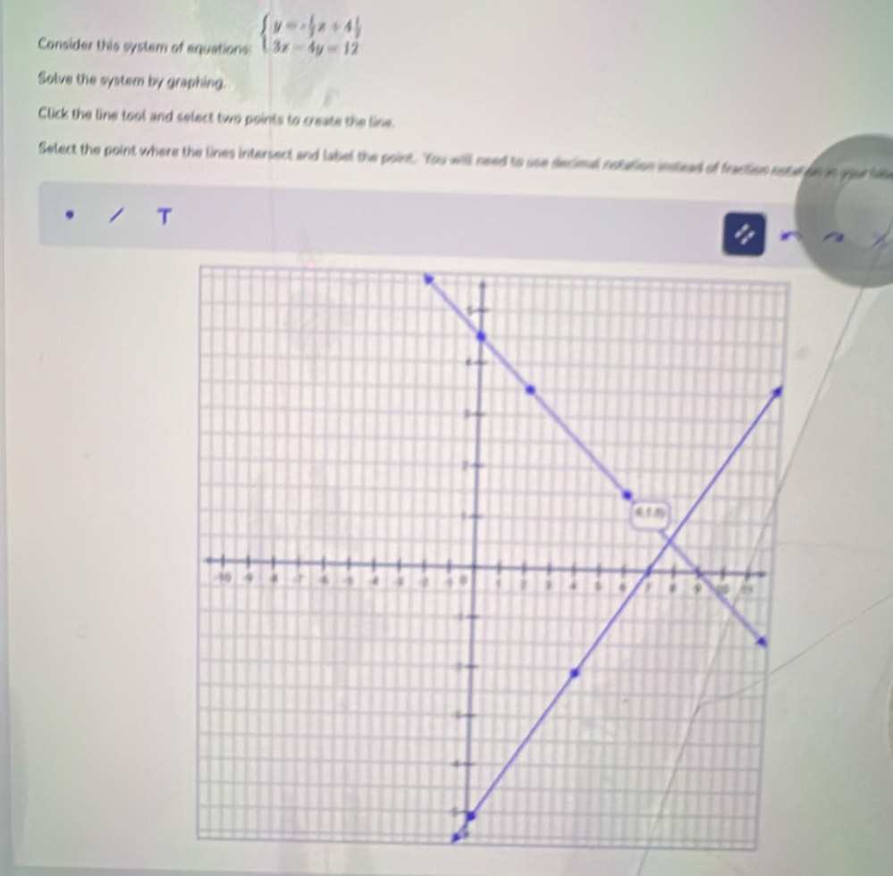 Consider this system of equations: beginarrayl y=- 1/3 x+4 1/3  3x-4y=12endarray.
Solve the system by graphing.
Click the line tool and select two points to create the line.
Select the point where the lines intersect and label the point. 'You will need to use decimal notation instead of fraction sote on in your la
T