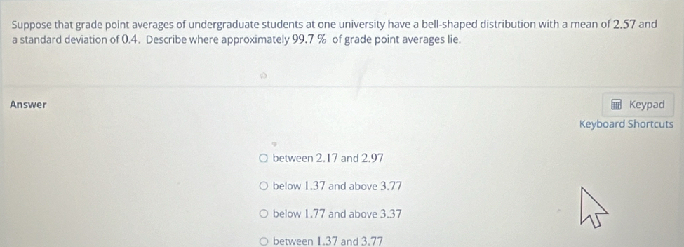 Suppose that grade point averages of undergraduate students at one university have a bell-shaped distribution with a mean of 2.57 and
a standard deviation of 0.4. Describe where approximately 99.7 % of grade point averages lie.
Answer Keypad
Keyboard Shortcuts
between 2.17 and 2.97
below 1.37 and above 3.77
below 1.77 and above 3.37
between 1.37 and 3.77