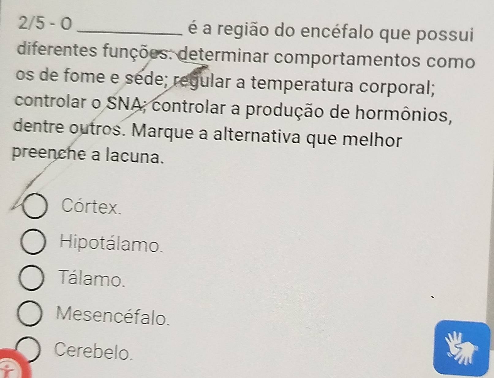 2/5 - 0 _é a região do encéfalo que possui
diferentes funções: determinar comportamentos como
os de fome e séde; regular a temperatura corporal;
controlar o SNA; controlar a produção de hormônios,
dentre outros. Marque a alternativa que melhor
preenche a lacuna.
Córtex.
Hipotálamo.
Tálamo.
Mesencéfalo.
Cerebelo.