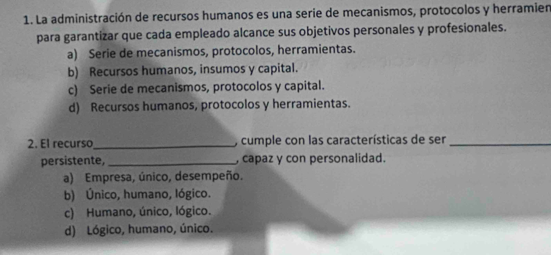 La administración de recursos humanos es una serie de mecanismos, protocolos y herramien
para garantizar que cada empleado alcance sus objetivos personales y profesionales.
a) Serie de mecanismos, protocolos, herramientas.
b) Recursos humanos, insumos y capital.
c) Serie de mecanismos, protocolos y capital.
d) Recursos humanos, protocolos y herramientas.
2. El recurso_ , cumple con las características de ser_
persistente, _, capaz y con personalidad.
a) Empresa, único, desempeño.
b) Único, humano, lógico.
c) Humano, único, lógico.
d) Lógico, humano, único.