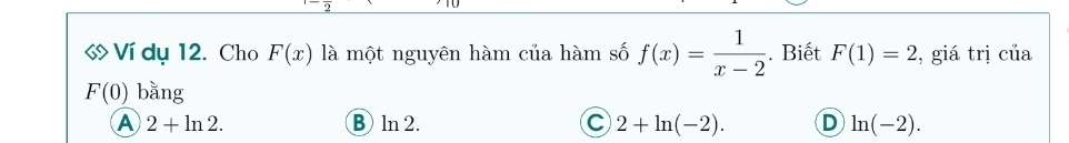 « Ví dụ 12. Cho F(x) là một nguyên hàm của hàm số f(x)= 1/x-2 . Biết F(1)=2 , giá trị của
F(0) bằng
A 2+ln 2. B ln 2. C 2+ln (-2). D ln (-2).