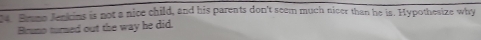 Srumo Jenkins is not a nice child, and his parents don't seem much nicer than he is. Hypothesize why 
Brumo turned out the way he did.