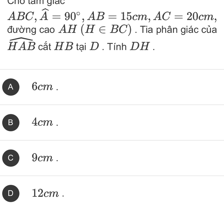 Cho tam giác
A_ F BC, widehat A=90°, AB=15cm, AC=20cm, 
đường cao AH (H∈ BC). Tia phân giác của
widehat HAB cắt HB tại D . Tính DH.
A 6cm.
B 4cm.
C 9cm.
D ) 12cm.