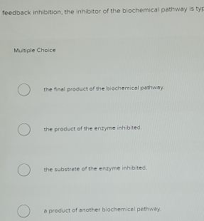 feedback inhibition, the inhibitor of the blochemical pathway is typ
Multiple Choice
the final product of the biochemical pathway.
the product of the enzyme inhibited.
the substrate of the enzyme inhibited .
a product of another biochemical pathway.