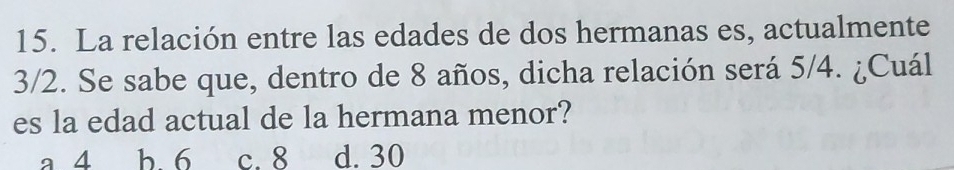 La relación entre las edades de dos hermanas es, actualmente
3/2. Se sabe que, dentro de 8 años, dicha relación será 5/4. ¿Cuál
es la edad actual de la hermana menor?
a 4 b. 6 c. 8 d. 30