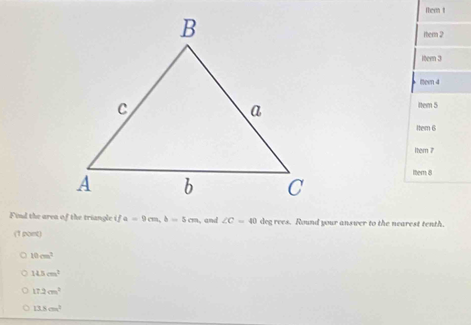 Nem 1
1tem 2
Itern 3
tter 4
Item 5
Item 6
ltem 7
Item 8
Find the area of the triangle ifa=9cm, b=5cm ,and ∠ C=40 deg rees. Round your answer to the nearest tenth.
(1 point)
10cm^2
14.5cm^2
17.2cm^2
13.8cm^2