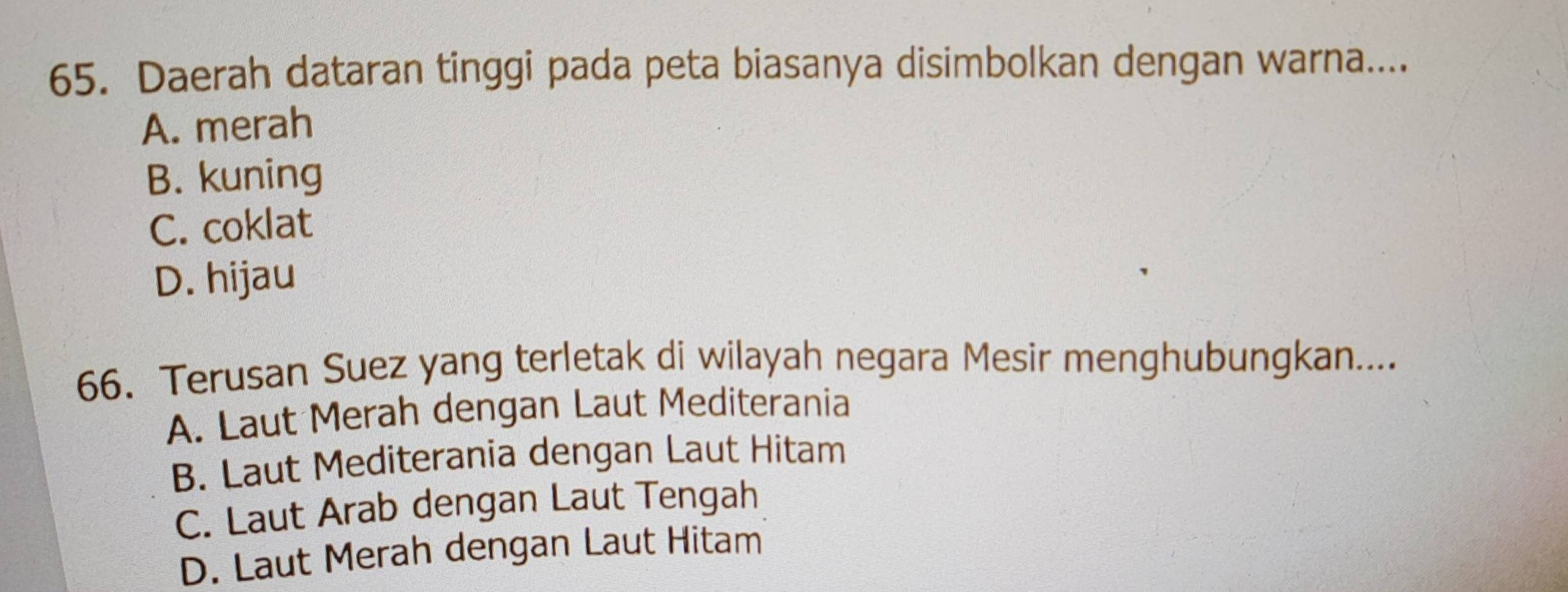 Daerah dataran tinggi pada peta biasanya disimbolkan dengan warna....
A. merah
B. kuning
C. coklat
D. hijau
66. Terusan Suez yang terletak di wilayah negara Mesir menghubungkan....
A. Laut Merah dengan Laut Mediterania
B. Laut Mediterania dengan Laut Hitam
C. Laut Arab dengan Laut Tengah
D. Laut Merah dengan Laut Hitam