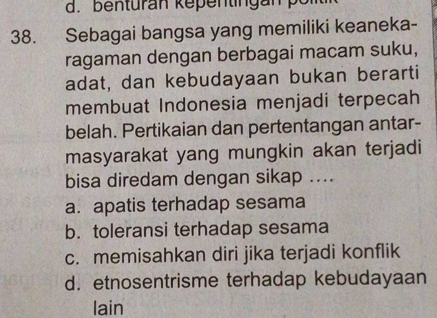 benturan kepentingan pol
38. Sebagai bangsa yang memiliki keaneka-
ragaman dengan berbagai macam suku,
adat, dan kebudayaan bukan berarti
membuat Indonesia menjadi terpecah
belah. Pertikaian dan pertentangan antar-
masyarakat yang mungkin akan terjadi
bisa diredam dengan sikap ....
a. apatis terhadap sesama
b. toleransi terhadap sesama
c. memisahkan diri jika terjadi konflik
d. etnosentrisme terhadap kebudayaan
lain