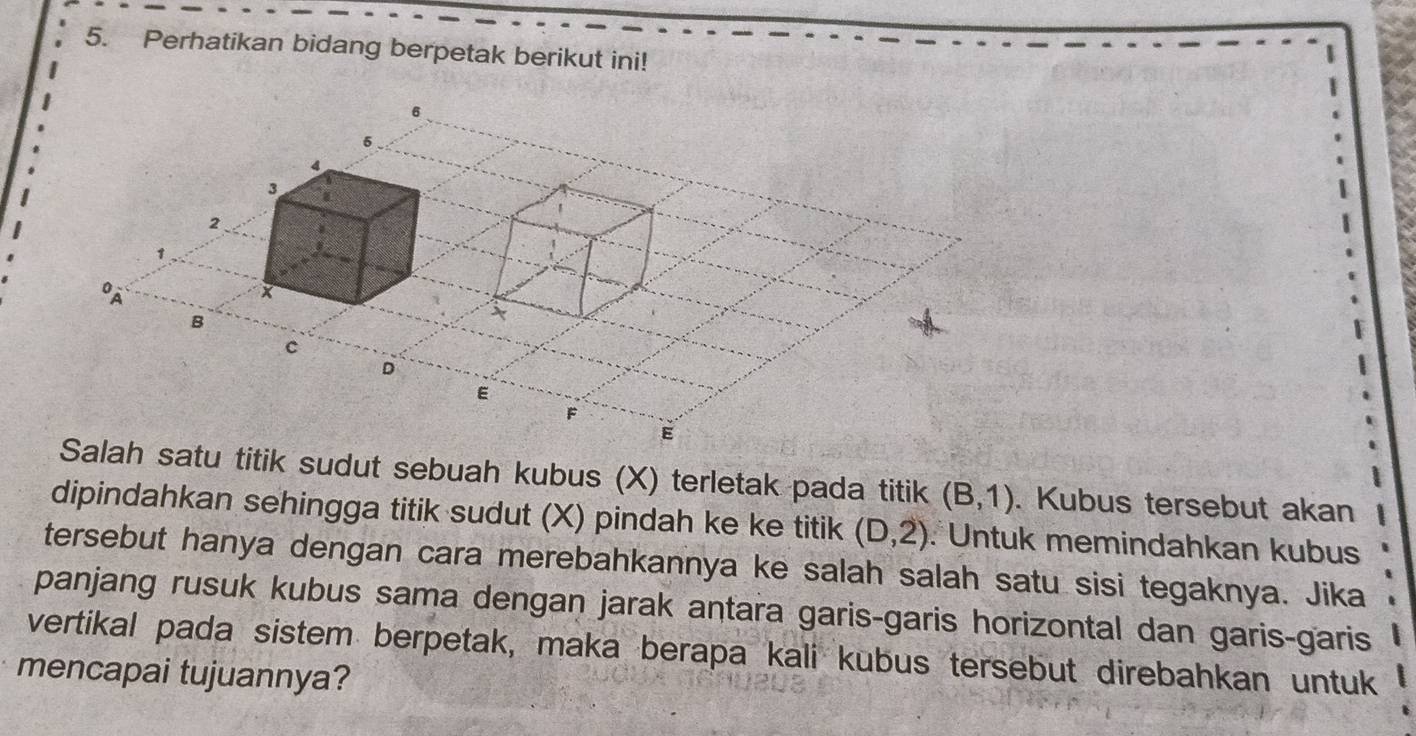 Perhatikan bidang berpetak berikut ini! 
h satu titik sudut sebuah kubus (X) terletak pada titik (B,1). Kubus tersebut akan 
dipindahkan sehingga titik sudut (X) pindah ke ke titik (D,2) : Untuk memindahkan kubus 
tersebut hanya dengan cara merebahkannya ke salah salah satu sisi tegaknya. Jika 
panjang rusuk kubus sama dengan jarak antara garis-garis horizontal dan garis-garis 
vertikal pada sistem berpetak, maka berapa kali kubus tersebut direbahkan untuk 
mencapai tujuannya?