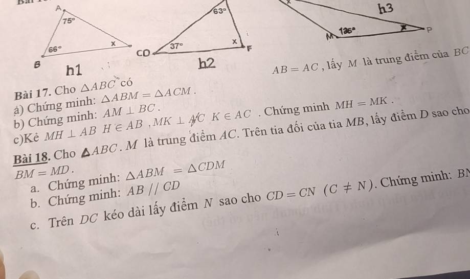 Dat
AB=AC , lấy M là trung điểm của BC
Bài 17. Cho △ ABC có
() Chứng minh: △ ABM=△ ACM.
b) Chứng minh: AM⊥ BC.
c)Kẻ MH⊥ AB H∈ AB,MK⊥ A'CK∈ AC. Chứng minh
MH=MK.
Bài 18. Cho △ ABC M là trung điểm AC. Trên tia đối của tia MB, lấy điểm D sao cho
BM=MD. △ ABM=△ CDM
a. Chứng minh:
b. Chứng minh: ABparallel CD
c. Trên DC kéo dài lấy điểm N sao cho CD=CN(C!= N).  Chứng minh: BN