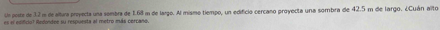 Un poste de 3.2 m de altura proyecta una sombra de 1.68 m de largo. Al mismo tiempo, un edificio cercano proyecta una sombra de 42.5 m de largo. ¿Cuán alto 
es el edificio? Redondee su respuesta al metro más cercano.
