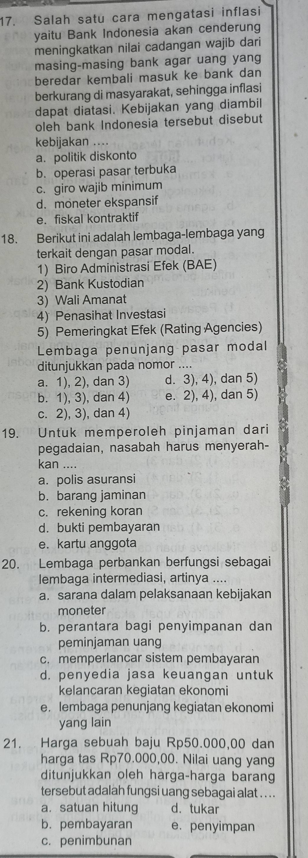 Salah satu cara mengatasi inflasi
yaitu Bank Indonesia akan cenderung
meningkatkan nilai cadangan wajib dari
masing-masing bank agar uang yang
beredar kembali masuk ke bank dan
berkurang di masyarakat, sehingga inflasi
dapat diatasi. Kebijakan yang diambil
oleh bank Indonesia tersebut disebut
kebijakan ....
a. politik diskonto
b. operasi pasar terbuka
c. giro wajib minimum
d. moneter ekspansif
e. fiskal kontraktif
18. Berikut ini adalah lembaga-lembaga yang
terkait dengan pasar modal.
1) Biro Administrasi Efek (BAE)
2) Bank Kustodian
3) Wali Amanat
4) Penasihat Investasi
5) Pemeringkat Efek (Rating Agencies)
Lembaga penunjang pasar modal
ditunjukkan pada nomor ....
a. 1), 2), dan 3) d. 3), 4), dan 5)
b. 1), 3), dan 4) e. 2), 4), dan 5)
c. 2), 3), dan 4)
19. Untuk memperoleh pinjaman dari
pegadaian, nasabah harus menyerah-
kan ....
a. polis asuransi
b. barang jaminan
c. rekening koran
d. bukti pembayaran
e. kartu anggota
20. Lembaga perbankan berfungsi sebagai
lembaga intermediasi, artinya ....
a. sarana dalam pelaksanaan kebijakan
moneter
b. perantara bagi penyimpanan dan
peminjaman uang
c. memperlancar sistem pembayaran
d. penyedia jasa keuangan untuk
kelancaran kegiatan ekonomi
e. lembaga penunjang kegiatan ekonomi
yang lain
21. Harga sebuah baju Rp50.000,00 dan
harga tas Rp70.000,00. Nilai uang yang
ditunjukkan oleh harga-harga barang
tersebut adalah fungsi uang sebagai alat ... .
a. satuan hitung d. tukar
b. pembayaran e. penyimpan
c. penimbunan