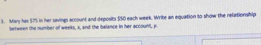 Mary has $75 in her savings account and deposits $50 each week. Write an equation to show the relationship 
between the number of weeks, x, and the balance in her account, y.