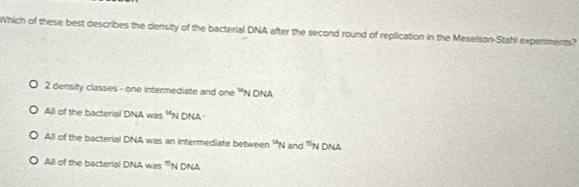 Which of these best describes the density of the bacterial DNA after the second round of replication in the Meselson-Stahl experiments?
2 density classes - one intermediate and one
All of the bacterial DNA was^(14)N DNA
All of the bacterial DNA was an intermediate between^(14)N and^(15)N DNA
All of the bacterial DNA was^5 N DNA