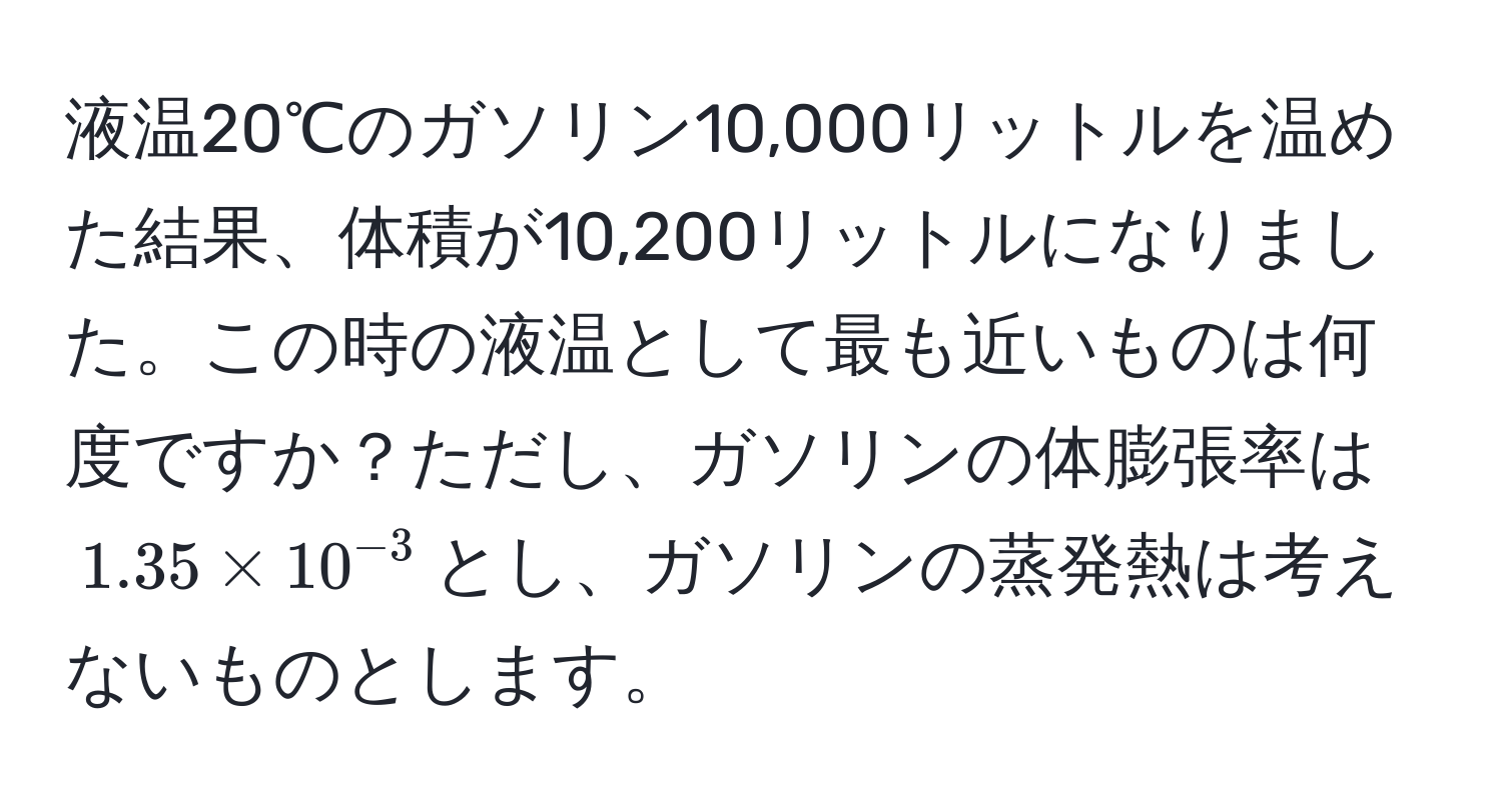 液温20℃のガソリン10,000リットルを温めた結果、体積が10,200リットルになりました。この時の液温として最も近いものは何度ですか？ただし、ガソリンの体膨張率は$1.35 * 10^(-3)$とし、ガソリンの蒸発熱は考えないものとします。