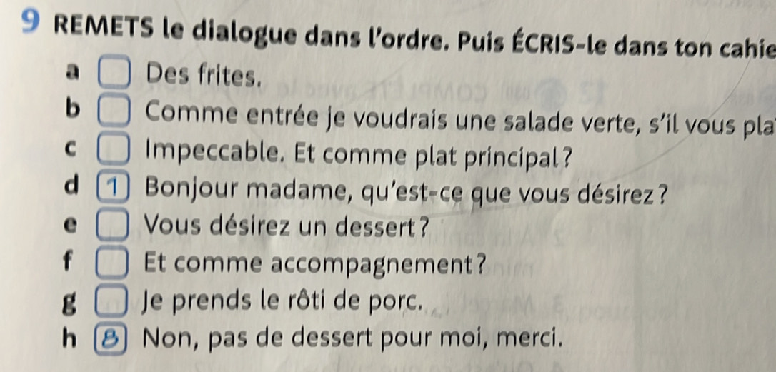 REMETS le dialogue dans l'ordre. Puis ÉCRIS-le dans ton cahie 
a Des frites. 
b Comme entrée je voudrais une salade verte, s’il vous pla 
C Impeccable. Et comme plat principal? 
d 1 Bonjour madame, qu'est-ce que vous désirez? 
Vous désirez un dessert? 
Et comme accompagnement? 
g Je prends le rôti de porc. 
h 8 Non, pas de dessert pour moi, merci.