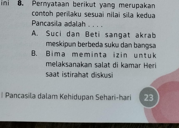 ini 8. Pernyataan berikut yang merupakan
contoh perilaku sesuai nilai sila kedua
Pancasila adalah . . . .
A. Suci dan Beti sangat akrab
meskipun berbeda suku dan bangsa
B. Bima meminta izin untuk
melaksanakan salat di kamar Heri
saat istirahat diskusi
| Pancasila dalam Kehidupan Sehari-hari 23