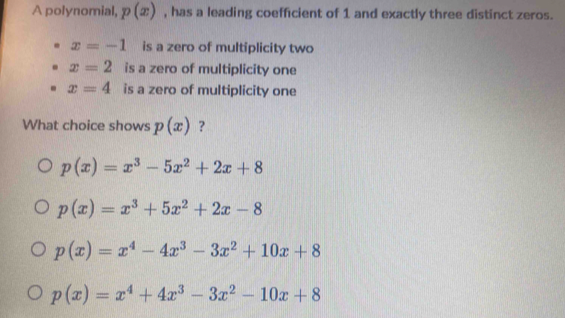 A polynomial, p(x) , has a leading coefficient of 1 and exactly three distinct zeros.
x=-1 is a zero of multiplicity two
x=2 is a zero of multiplicity one
x=4 is a zero of multiplicity one
What choice shows p(x) ?
p(x)=x^3-5x^2+2x+8
p(x)=x^3+5x^2+2x-8
p(x)=x^4-4x^3-3x^2+10x+8
p(x)=x^4+4x^3-3x^2-10x+8