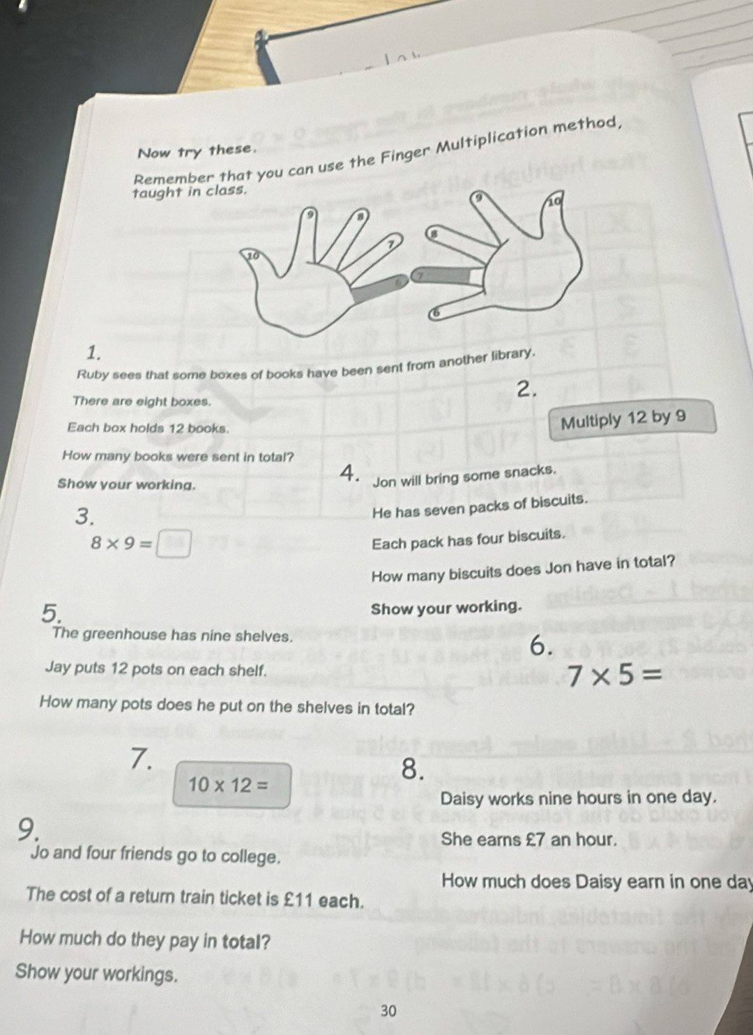 Now try these. 
Remembou can use the Finger Multiplication method, 
taught in 
1. 
Ruby sees that some boxes of books have been sent from another library. 
There are eight boxes. 
2. 
Each box holds 12 books. 
Multiply 12 by 9
How many books were sent in total? 
Show your working. 
4. Jon will bring some snacks. 
3. 
He has seven packs of biscuits.
8* 9=□
Each pack has four biscuits. 
How many biscuits does Jon have in total? 
5. 
Show your working. 
The greenhouse has nine shelves. 
6. 
Jay puts 12 pots on each shelf.
7* 5=
How many pots does he put on the shelves in total? 
7.
10* 12=
8. 
Daisy works nine hours in one day. 
9. 
She earns £7 an hour. 
Jo and four friends go to college. 
How much does Daisy earn in one day
The cost of a return train ticket is £11 each. 
How much do they pay in total? 
Show your workings. 
30