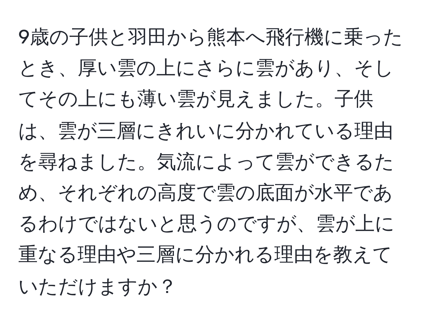 9歳の子供と羽田から熊本へ飛行機に乗ったとき、厚い雲の上にさらに雲があり、そしてその上にも薄い雲が見えました。子供は、雲が三層にきれいに分かれている理由を尋ねました。気流によって雲ができるため、それぞれの高度で雲の底面が水平であるわけではないと思うのですが、雲が上に重なる理由や三層に分かれる理由を教えていただけますか？