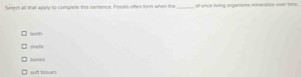 Select all that apply to complete this sentence. Fossils often form when the _of once-living organisms mineralize over time.
teeth
shells
bones
soft tissues