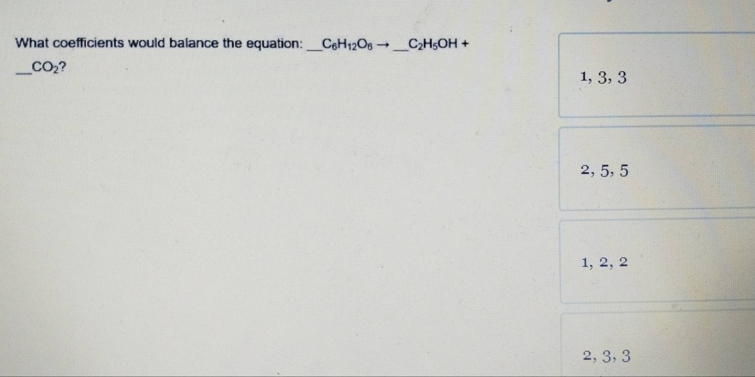 What coefficients would balance the equation: C_6H_12O_6to C_2H_5OH+
_  CO_2 ?
1, 3, 3
2, 5, 5
1, 2, 2
2, 3, 3