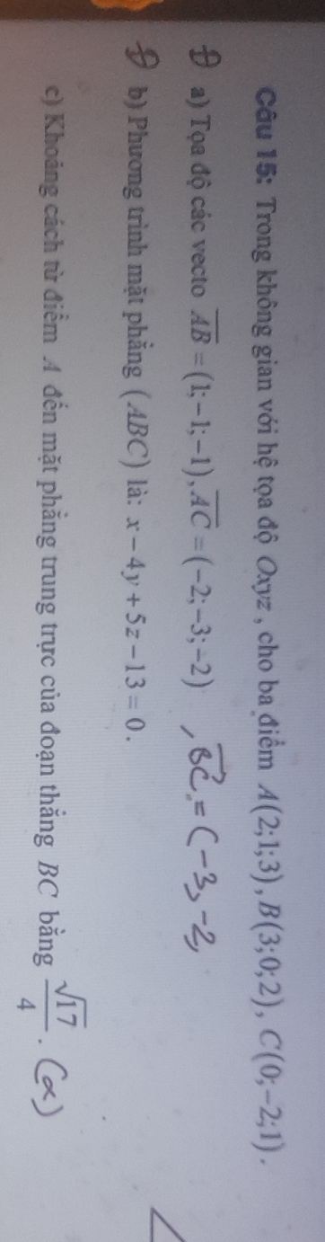 Trong không gian với hệ tọa độ Oxyz , cho ba điểm A(2;1;3), B(3;0;2), C(0;-2;1). 
a) Tọa độ các vecto overline AB=(1;-1;-1), overline AC=(-2;-3;-2)
b) Phương trình mặt phẳng (ABC) là: x-4y+5z-13=0. 
c) Khoảng cách từ điểm 4 đến mặt phẳng trung trực của đoạn thắng BC bằng  sqrt(17)/4 .