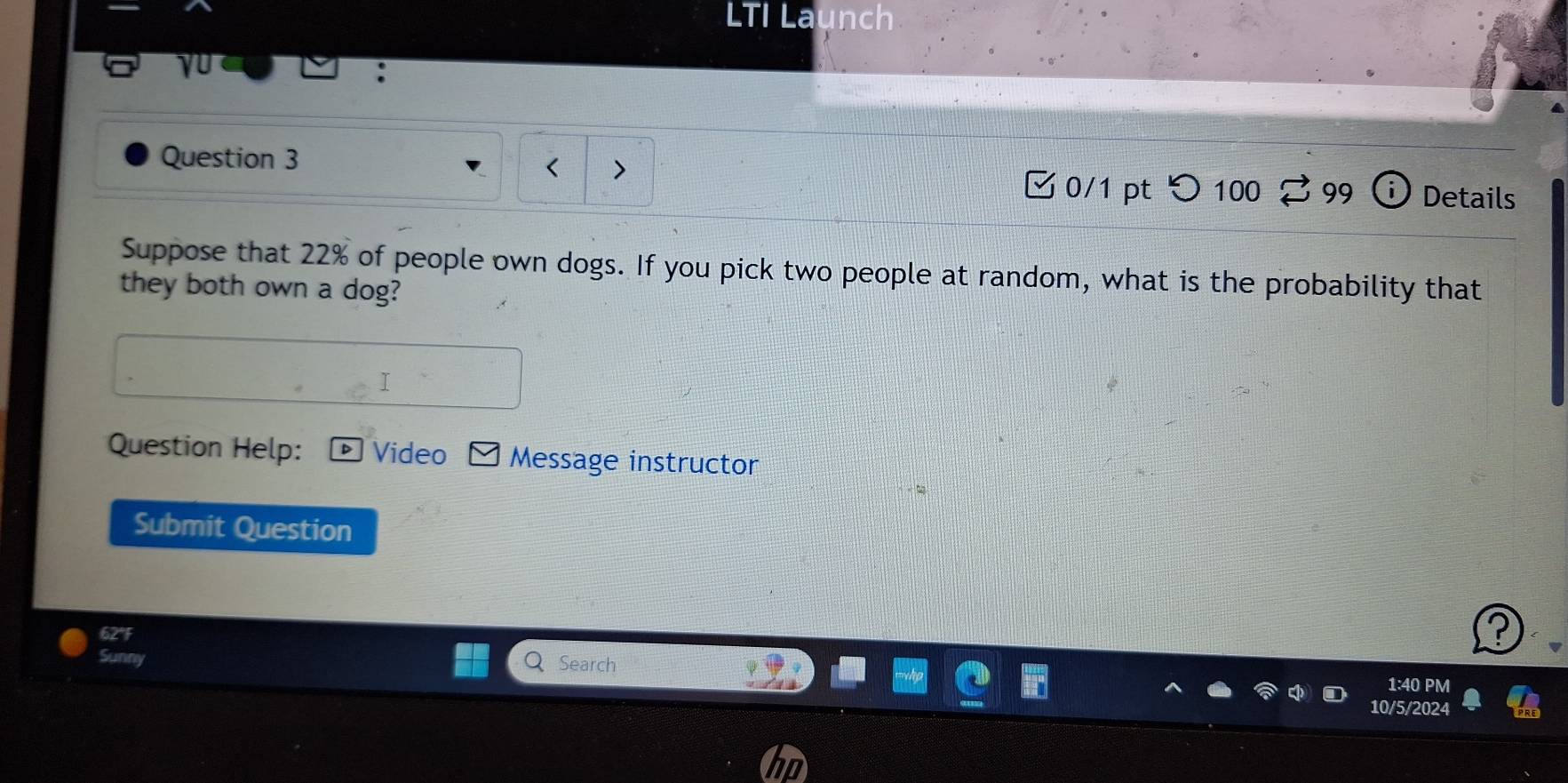 LTI Launch 
yU 
、 
Question 3 □ 0/1 pt つ100 99 Details 
Suppose that 22% of people own dogs. If you pick two people at random, what is the probability that 
they both own a dog? 
I 
Question Help: Video Message instructor 
Submit Question 
62°F 
Sunny 
Search 1:40 PM 
10/5/2024