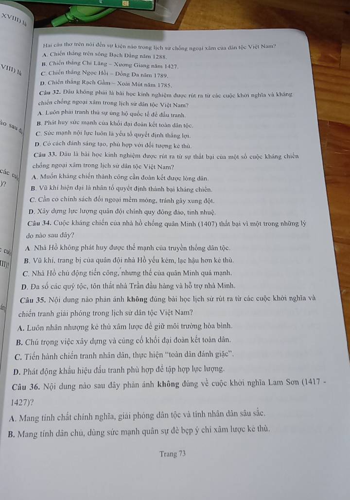 XVIII) l
Hai câu thơ trên nói đến sự kiện nào trong lịch sư chống ngoại xâm của dân tộc Việt Nam?
A. Chiến thắng trên sông Bạch Đằng năm 1288.
B. Chiến thắng Chi Lăng - Xương Giang năm 1427.
VIII) là C. Chiến thắng Ngọc Hồi - Đồng Đa năm 1789.
D. Chiến thắng Rạch Gầm - Xoài Mút năm 1785,
Câu 32. Đầu không phải là bài học kinh nghiệm được rút ra từ các cuộc khởi nghĩa và kháng
chiến chống ngoại xâm trong lịch sử dân tộc Việt Nam?
A. Luôn phái tranh thủ sự úng hộ quốc tế để đầu tranh.
B. Phát huy sức mạnh của khổi đại đoàn kết toàn dân tộc.
lo sau
C. Sức mạnh nội lực luôn là yểu tố quyết định thắng lợi.
D. Có cách đánh sáng tạo, phù hợp với đổi tượng kê thù.
Câu 33. Đâu là bài học kinh nghiệm được rút ra từ sự thất bại của một số cuộc kháng chiến
chồng ngoại xâm trong lịch sứ dân tộc Việt Nam?
các cư A. Muốn kháng chiến thành công cần đoàn kết được lòng dân.
)? B. Vũ khí hiện đại là nhân tổ quyết định thành bại kháng chiến.
C. Cần có chính sách đối ngoại mềm móng, tránh gây xung đột.
D. Xây dựng lực lượng quân đội chính quy đông đảo, tinh nhuệ.
Câu 34. Cuộc kháng chiến của nhà hồ chống quân Minh (1407) thất bại vì một trong những lý
do nào sau dây?
C cu
A Nhà Hồ không phát huy được thể mạnh của truyền thống dân tộc.
B. Vũ khí, trang bị của quân đội nhà Hồ yếu kém, lạc hậu hơn kẻ thù
C. Nhà Hồ chủ động tiển công, nhưng thế của quân Minh quá mạnh.
D. Đa số các quý tộc, tôn thất nhà Trần đầu hàng và hỗ trợ nhà Minh.
Câu 35. Nội dung nào phản ánh không đúng bài học lịch sử rút ra từ các cuộc khởi nghĩa và
chiến tranh giải phóng trong lịch sử dân tộc Việt Nam?
A. Luôn nhân nhượng kẻ thủ xâm lược để giữ môi trường hỏa bình.
B. Chú trọng việc xây dựng và củng cố khối đại đoàn kết toàn dân.
C. Tiến hành chiến tranh nhân dân, thực hiện “toàn dân đánh giặc”.
D. Phát động khẩu hiệu đầu tranh phù hợp để tập hợp lực lượng.
Câu 36. Nội dung nào sau đây phản ánh không đúng về cuộc khởi nghĩa Lam Sơn (1417 -
1427)?
A. Mang tính chất chính nghĩa, giải phóng dân tộc và tính nhân dân sâu sắc,
B. Mang tính dân chủ, dùng sức mạnh quân sự đè bẹp ý chi xâm lược kẻ thù.
Trang 73