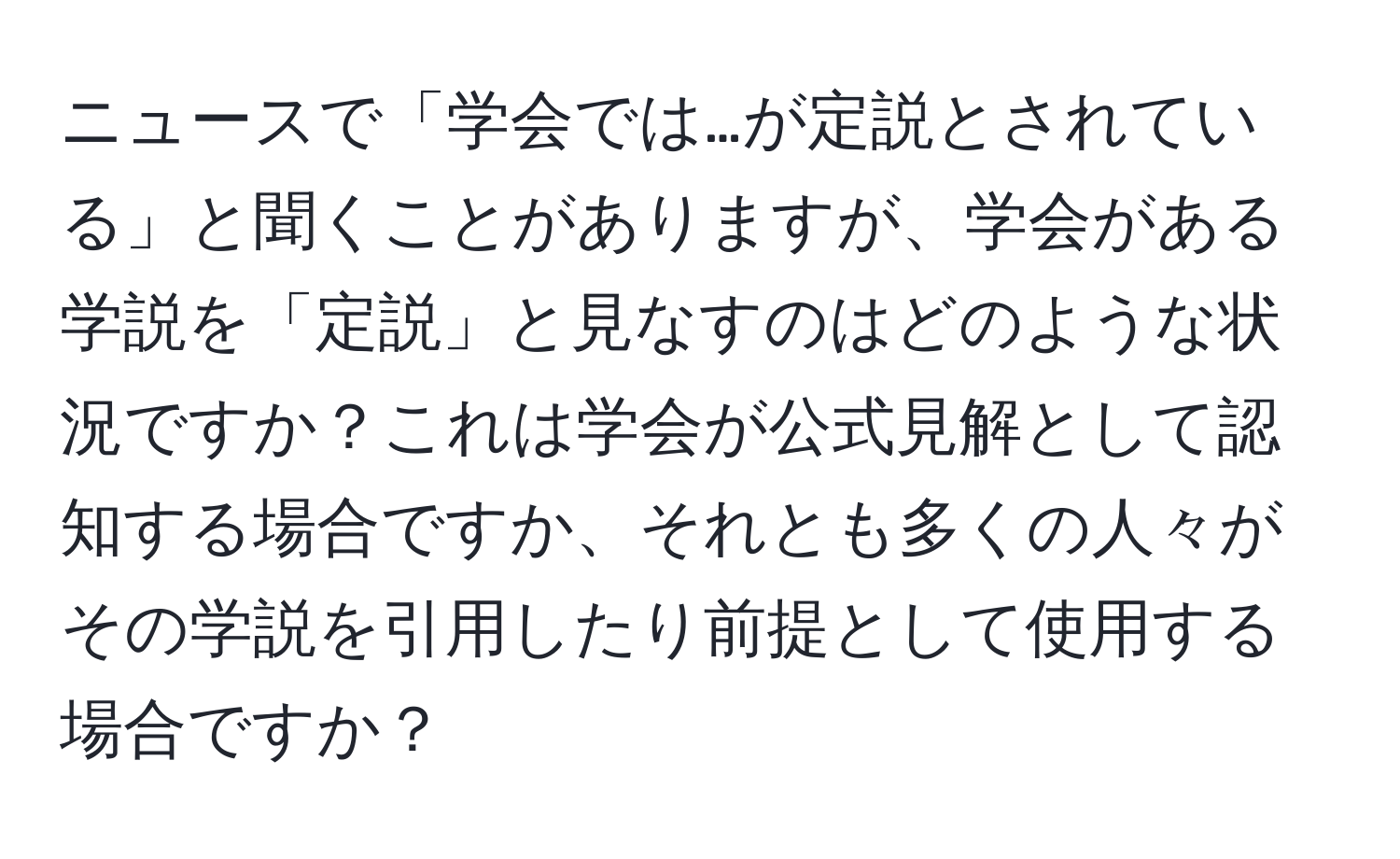 ニュースで「学会では…が定説とされている」と聞くことがありますが、学会がある学説を「定説」と見なすのはどのような状況ですか？これは学会が公式見解として認知する場合ですか、それとも多くの人々がその学説を引用したり前提として使用する場合ですか？