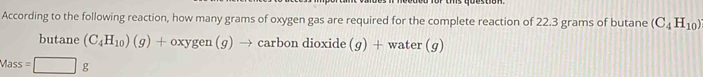 According to the following reaction, how many grams of oxygen gas are required for the complete reaction of 22.3 grams of butane (C_4H_10)
butane (C_4H_10)(g)+oxygen(g)to → carbon dioxide (g) + water (g
Mass =□ g