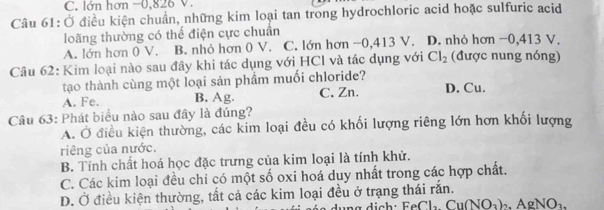 C. lớn hơn −0, 826 V.
Câu 61: Ở điều kiện chuẩn, những kim loại tan trong hydrochloric acid hoặc sulfuric acid
loãng thường có thế điện cực chuẩn
A. lớn hơn 0 V. B. nhỏ hơn 0 V. C. lớn hơn −0, 413 V. D. nhỏ hơn −0, 413 V.
Câu 62: Kim loại nào sau đây khi tác dụng với HCl và tác dụng với Cl_2 (được nung nóng)
tạo thành cùng một loại sản phẩm muối chloride?
A. Fe. B. Ag. C. Zn. D. Cu.
Câu 63: Phát biểu nào sau đây là đúng?
A. Ở điều kiện thường, các kim loại đều có khối lượng riêng lớn hơn khối lượng
riêng của nước.
B. Tính chất hoá học đặc trưng của kim loại là tính khử.
C. Các kim loại đều chỉ có một số oxi hoá duy nhất trong các hợp chất.
D. Ở điều kiện thường, tất cả các kim loại đều ở trạng thái rắn.
circ Cl_2.Cu(NO_3)_2.AgNO_3.