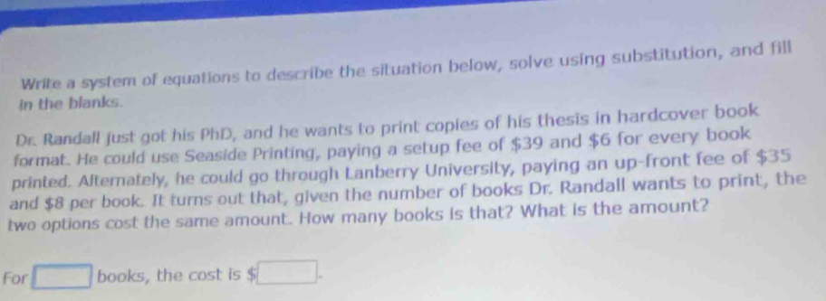 Write a system of equations to describe the situation below, solve using substitution, and fill 
in the blanks. 
Dr. Randall just got his PhD, and he wants to print copies of his thesis in hardcover book 
format. He could use Seaside Printing, paying a setup fee of $39 and $6 for every book 
printed. Alternately, he could go through Lanberry University, paying an up-front fee of $35
and $8 per book. It turns out that, given the number of books Dr. Randall wants to print, the 
two options cost the same amount. How many books is that? What is the amount? 
For books, the cost is $