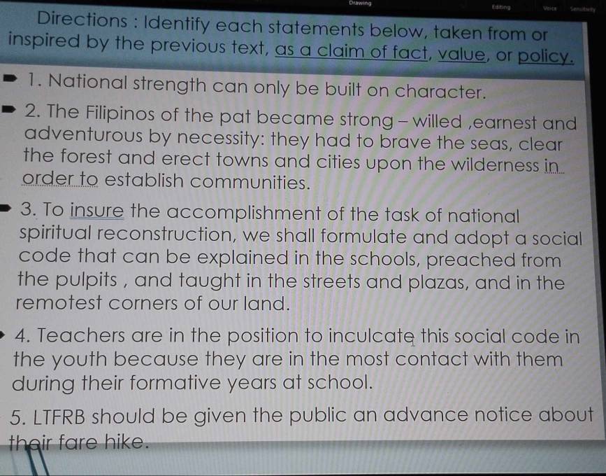 Drawing Editing Senceall 
Directions : Identify each statements below, taken from or 
inspired by the previous text, as a claim of fact, value, or policy. 
1. National strength can only be built on character. 
2. The Filipinos of the pat became strong - willed ,earnest and 
adventurous by necessity: they had to brave the seas, clear 
the forest and erect towns and cities upon the wilderness in 
order to establish communities. 
3. To insure the accomplishment of the task of national 
spiritual reconstruction, we shall formulate and adopt a social 
code that can be explained in the schools, preached from 
the pulpits , and taught in the streets and plazas, and in the 
remotest corners of our land. 
4. Teachers are in the position to inculcate this social code in 
the youth because they are in the most contact with them 
during their formative years at school. 
5. LTFRB should be given the public an advance notice about 
their fare hike.