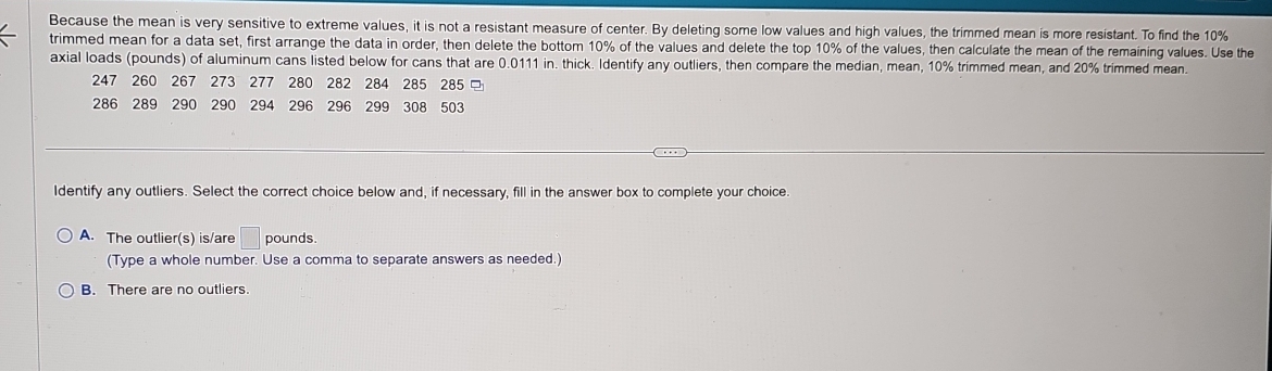 Because the mean is very sensitive to extreme values, it is not a resistant measure of center. By deleting some low values and high values, the trimmed mean is more resistant. To find the 10%
trimmed mean for a data set, first arrange the data in order, then delete the bottom 10% of the values and delete the top 10% of the values, then calculate the mean of the remaining values. Use the
axial loads (pounds) of aluminum cans listed below for cans that are 0.0111 in. thick. Identify any outliers, then compare the median, mean, 10% trimmed mean, and 20% trimmed mean.
247 260 267 273 277 280 282 284 285 285
286 289 290 290 294 296 296 299 308 503
Identify any outliers. Select the correct choice below and, if necessary, fill in the answer box to complete your choice.
A. The outlier(s) is/are □ pounds.
(Type a whole number. Use a comma to separate answers as needed.)
B. There are no outliers.