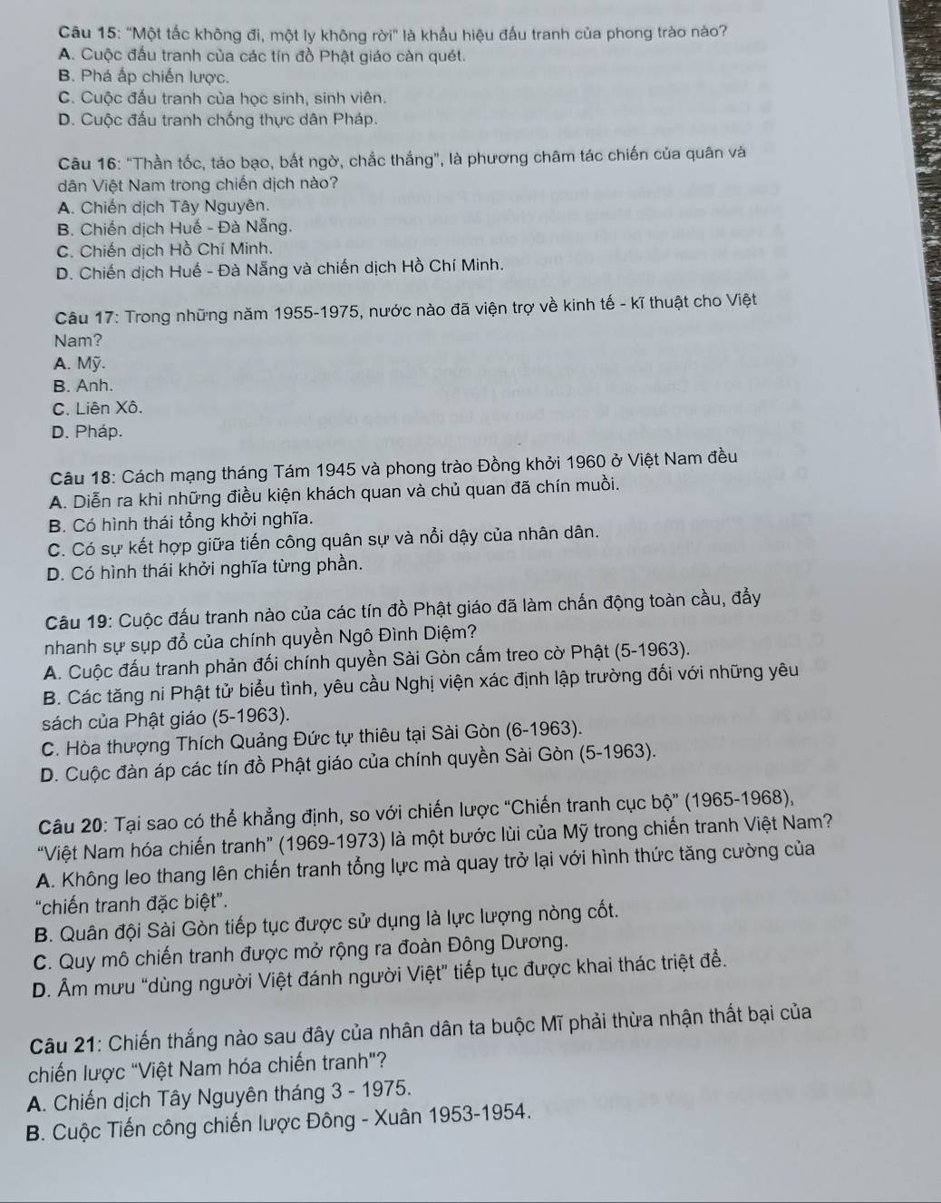 'Một tắc không đi, một ly không rời'' là khẩu hiệu đấu tranh của phong trào nào?
A. Cuộc đấu tranh của các tín đồ Phật giáo càn quét.
B. Phá ấp chiến lược.
C. Cuộc đấu tranh của học sinh, sinh viên.
D. Cuộc đấu tranh chống thực dân Pháp.
Câu 16: “Thần tốc, táo bạo, bắt ngờ, chắc thắng”, là phương châm tác chiến của quân và
dân Việt Nam trong chiến dịch nào?
A. Chiến dịch Tây Nguyên.
B. Chiến dịch Huế - Đà Nẵng.
C. Chiến dịch Hồ Chí Minh.
D. Chiến dịch Huế - Đà Nẵng và chiến dịch Hồ Chí Minh.
Câu 17: Trong những năm 1955-1975, nước nào đã viện trợ về kinh tế - kĩ thuật cho Việt
Nam?
A. Mỹ.
B. Anh.
C. Liên Xô.
D. Pháp.
Câu 18: Cách mạng tháng Tám 1945 và phong trào Đồng khởi 1960 ở Việt Nam đều
A. Diễn ra khi những điều kiện khách quan và chủ quan đã chín muồi.
B. Có hình thái tổng khởi nghĩa.
C. Có sự kết hợp giữa tiến công quân sự và nổi dậy của nhân dân.
D. Có hình thái khởi nghĩa từng phần.
Câu 19: Cuộc đấu tranh nào của các tín đồ Phật giáo đã làm chấn động toàn cầu, đẩy
nhanh sự sụp đổ của chính quyền Ngô Đình Diệm?
A. Cuộc đấu tranh phản đối chính quyền Sài Gòn cấm treo cờ Phật (5-1963).
B. Các tăng ni Phật tử biểu tình, yêu cầu Nghị viện xác định lập trường đối với những yêu
sách của Phật giáo (5-1963).
C. Hòa thượng Thích Quảng Đức tự thiêu tại Sài Gòn (6-1963).
D. Cuộc đàn áp các tín đồ Phật giáo của chính quyền Sài Gòn (5-1963).
Câu 20: Tại sao có thể khẳng định, so với chiến lược "Chiến tranh cục bhat o'' (1965-1968),
“Việt Nam hóa chiến tranh” (1969-1973) là một bước lùi của Mỹ trong chiến tranh Việt Nam?
A. Không leo thang lên chiến tranh tổng lực mà quay trở lại với hình thức tăng cường của
“chiến tranh đặc biệt”.
B. Quân đội Sài Gòn tiếp tục được sử dụng là lực lượng nòng cốt.
C. Quy mô chiến tranh được mở rộng ra đoàn Đông Dương.
D. Âm mưu “dùng người Việt đánh người Việt” tiếp tục được khai thác triệt để.
Câu 21: Chiến thắng nào sau đây của nhân dân ta buộc Mĩ phải thừa nhận thất bại của
chiến lược "Việt Nam hóa chiến tranh"?
A. Chiến dịch Tây Nguyên tháng 3 - 1975.
B. Cuộc Tiến công chiến lược Đông - Xuân 1953-1954.