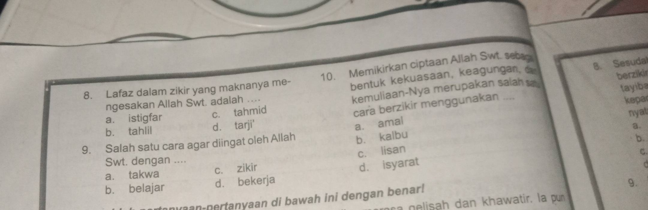 Sesudal
8. Lafaz dalam zikir yang maknanya me- 10. Memikirkan ciptaan Allah Swt. seca
bentuk kekuasaan, keagungan, ca
berzikir
kepar
cara berzikir menggunakan .... tayiba
ngesakan Allah Swt. adalah ....
a. istigfar
c. tahmid kemuliaan-Nya merupakan salah sa
nyat
b. tahlil d. tarji'
a. amal
a.
9. Salah satu cara agar diingat oleh Allah
bù kalbu
b
c. lisan
C.
Swt. dengan ....
a. takwa c. zikir
d. isyarat [
b. belajar d. bekerja
9.
ran-pertanyaan di bawah ini dengan benar!
a gelisah dan khawatir. la pun