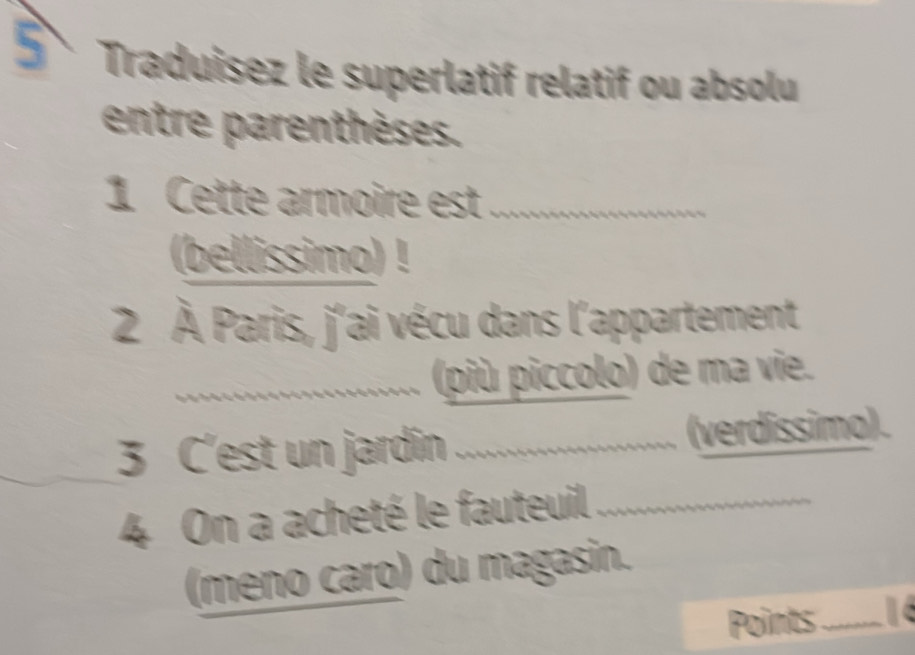 Traduisez le superlatif relatif ou absolu 
entre parenthèses. 
1 Cette armoire est_ 
(bellissimo) ! 
2 À Paris, j'ai vécu dans l'appartement 
_(più piccolo) de ma vie. 
3 C'est un jardin _(verdissimo). 
4 On a acheté le fauteuil_ 
(meno caro) du magasin. 
Points_ 1