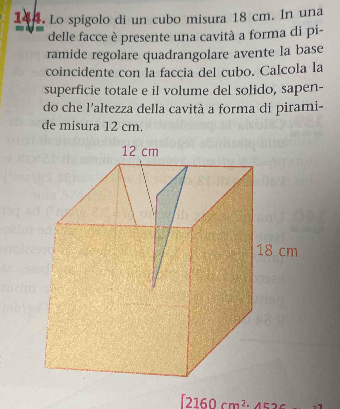 Lo spigolo di un cubo misura 18 cm. In una 
delle facce è presente una cavità a forma di pi- 
ramide regolare quadrangolare avente la base 
coincidente con la faccia del cubo. Calcola la 
superficie totale e il volume del solido, sapen- 
do che l’altezza della cavità a forma di pirami- 
de misura 12 cm.
[2160cm^2· 452