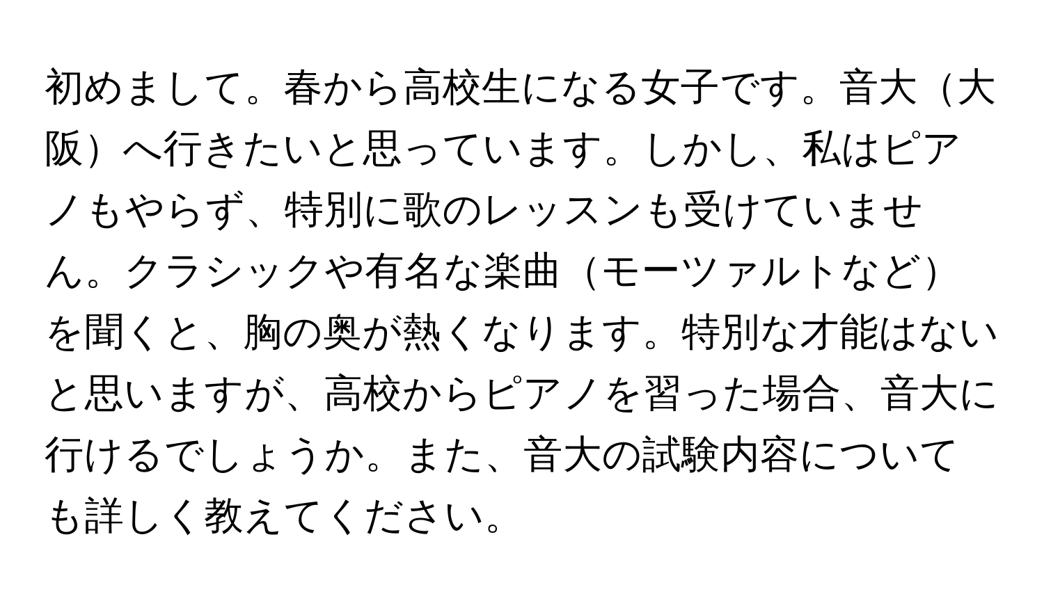 初めまして。春から高校生になる女子です。音大大阪へ行きたいと思っています。しかし、私はピアノもやらず、特別に歌のレッスンも受けていません。クラシックや有名な楽曲モーツァルトなどを聞くと、胸の奥が熱くなります。特別な才能はないと思いますが、高校からピアノを習った場合、音大に行けるでしょうか。また、音大の試験内容についても詳しく教えてください。