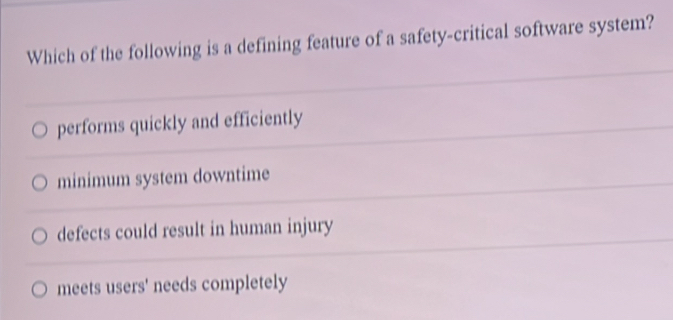 Which of the following is a defining feature of a safety-critical software system?
performs quickly and efficiently
minimum system downtime
defects could result in human injury
meets users' needs completely