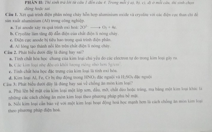 PHẢN II: Thí sinh trả lởi từ câu 1 đến cầu 4. Trong mỗi ý a), b), c), d) ở mỗi cầu, thi sinh chọn
đúng hoặc sai.
Cầu 1. Xét quá trình điện phân nóng chảy hỗn hợp aluminium oxide và cryolite với các điện cực than chì đề
sản xuất aluminium (Al) trong công nghiệp.
a. Tại anode xây ra quá trình oxi hoá: 2O^(2-)to O_2+4e.
b. Cryolite làm tăng độ dẫn điện của chất điện li nóng cháy.
c. Điện cực anode bị tiêu hao trong quá trình điện phân.
d. Al lóng tạo thành nổi lên trên chất điện li nóng chảy.
Câu 2. Phát biểu dưới đây là đúng hay sai?
a. Tính chất hóa học chung của kim loại chủ yếu do các electron tự do trong kim loại gây ra.
b. Các kim loại nhẹ đêu có khối lượng riêng nhỏ hơn 5g/cm^3.
c. Tính chất hóa học đặc trưng của kim loại là tính oxi hóa.
d. Kim loại Al, Fe, Cr bị thụ động trong HNO3 đặc nguội và H_2SO 4 đặc nguội
Câu 3: Phát biểu dưới dây là đúng hay sai về chống ăn mòn kim loại?
a. Phù lên bể mặt của kim loại một lớp sơn, dầu, mỡ, chất dẻo hoặc tráng, mạ bằng một kim loại khác là
những các cách chống ăn mòn kim loại theo phương pháp phú be^(frac 1)e mặt
b. Nổi kim loại cần bảo vệ với một kim loại hoạt động hoá học mạnh hơn là cách chống ăn mòn kim loại
theo phương pháp điện hoá.