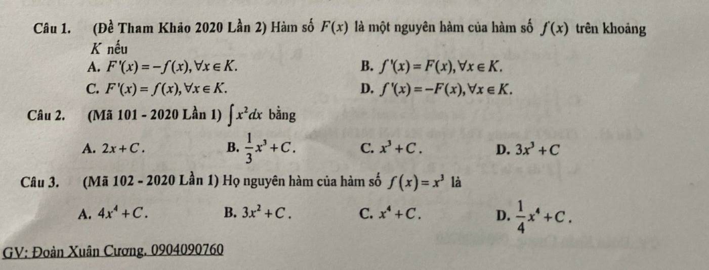 (Đề Tham Khão 2020 Lần 2) Hàm số F(x) là một nguyên hàm của hàm số f'(x) trên khoảng
K nếu
A. F'(x)=-f(x), forall x∈ K. B. f'(x)=F(x), forall x∈ K.
C. F'(x)=f(x), forall x∈ K. D. f'(x)=-F(x), forall x∈ K. 
Câu 2. (Mã 10 1 − 2020 Lần 1) ∈t x^2dx bằng
A. 2x+C. B.  1/3 x^3+C. C. x^3+C. D. 3x^3+C
Câu 3. (Mã 102 - 2020 Lần 1) Họ nguyên hàm của hàm số f(x)=x^3 là
A. 4x^4+C. B. 3x^2+C. C. x^4+C. D.  1/4 x^4+C. 
GV: Đoàn Xuân Cương. 0904090760