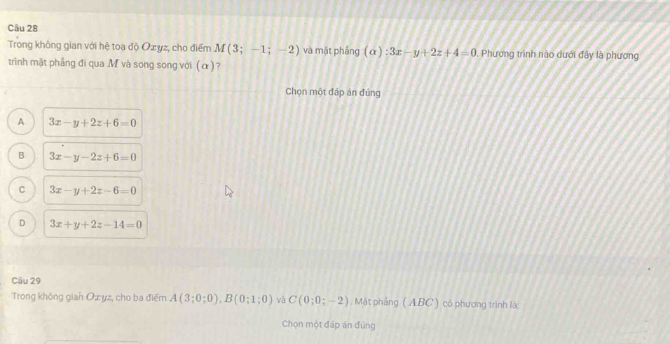 Trong không gian với hệ toạ độ Oxyz, cho điểm M(3;-1;-2) và mặt phầng (alpha ):3x-y+2z+4=0. Phương trình nào dưới đây là phương
trình mặt phẳng đi qua M và song song với (α)?
Chọn một đáp án đúng
A 3x-y+2z+6=0
B 3x-y-2z+6=0
C 3x-y+2z-6=0
D 3x+y+2z-14=0
Câu 29
Trong không gian Oxyz, cho ba điểm A(3;0;0), B(0;1;0) và C(0;0;-2). Mặt phẳng (ABC ) có phương trình là:
Chọn một đáp án đúng