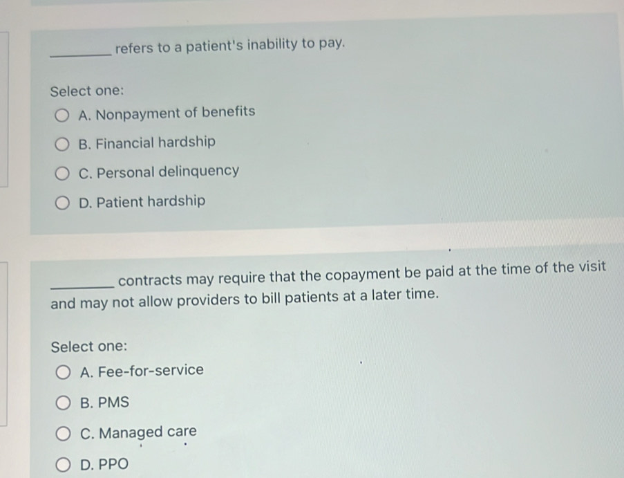 refers to a patient's inability to pay.
Select one:
A. Nonpayment of benefits
B. Financial hardship
C. Personal delinquency
D. Patient hardship
_contracts may require that the copayment be paid at the time of the visit
and may not allow providers to bill patients at a later time.
Select one:
A. Fee-for-service
B. PMS
C. Managed care
D. PPO