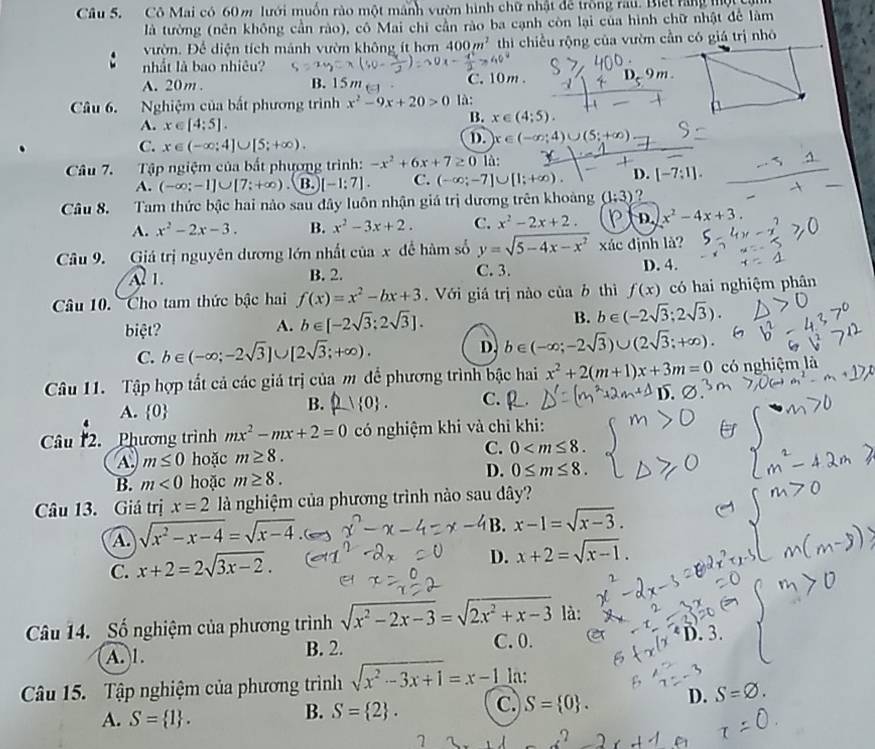 Cô Mai có 60 m lưới muốn rào một mãnh vườn hình chữ nhật để trồng rau. Biết rang mộtcy
là tường (nên không cần rào), cô Mai chi cần rào ba cạnh còn lại của hình chữ nhật để làm
vườn. Để diện tích mảnh vườn không ít hơn 400m^2 thi chiều rộng của vườn cần có giá trị nhó
nhất là bao nhiêu? D.. 9m .
A. 20m . B. 15 m C. 10m . -1
Câu 6. Nghiệm của bắt phương trình x^2-9x+20>0 là:
A. x∈ [4:5].
B. x∈ (4;5).
C. x∈ (-∈fty ;4]∪ [5;+∈fty ).
D x∈ (-∈fty ;4)∪ (5;+∈fty )
Câu 7. Tập ngiệm của bất phương trình: -x^2+6x+7≥ 0 là:
A. (-∈fty ;-1]∪ [7;+∈fty ) B. [-1:7]. C. (-∈fty ;-7]∪ [1;+∈fty ). D. [-7:1].
Câu 8. Tam thức bậc hai nào sau đây luôn nhận giá trị dương trên khoảng (1:3) ?
A. x^2-2x-3. B. x^2-3x+2. C. x^2-2x+2. ) D. x^2-4x+3.
Câu 9. Giá trị nguyên dương lớn nhất của x để hàm số y=sqrt(5-4x-x^2) xác định là?
Al 1. B. 2. C. 3. D. 4.
Câu 10. Cho tam thức bậc hai f(x)=x^2-bx+3. Với giá trị nào của b thì f(x) có hai nghiệm phân
biệt? A. b∈ [-2sqrt(3);2sqrt(3)]. B. b∈ (-2sqrt(3);2sqrt(3)).
C. b∈ (-∈fty ;-2sqrt(3)]∪ [2sqrt(3);+∈fty ). D. b∈ (-∈fty ;-2sqrt(3))∪ (2sqrt(3);+∈fty ).
Câu 11. Tập hợp tất cả các giá trị của m để phương trình bậc hai x^2+2(m+1)x+3m=0 có nghiệm là
A.  0
B. 21 0 . C. 
Câu 2.  Phương trình mx^2-mx+2=0 có nghiệm khi và chi khi:
A. m≤ 0 hoặc m≥ 8. C. 0
B. m<0</tex> hoặc m≥ 8. D. 0≤ m≤ 8.
Câu 13. Giá trị x=2 là nghiệm của phương trình nào sau dây?
A sqrt(x^2-x-4)=sqrt(x-4)
B. x-1=sqrt(x-3).
C. x+2=2sqrt(3x-2).
D. x+2=sqrt(x-1).
Câu 14. Số nghiệm của phương trình sqrt(x^2-2x-3)=sqrt(2x^2+x-3) là:
A. 1. B. 2. C. 0.
D. 3.
Câu 15. Tập nghiệm của phương trình sqrt(x^2-3x+1)=x-1 la:
A. S= 1 .
B. S= 2 . C. S= 0 . D. S=